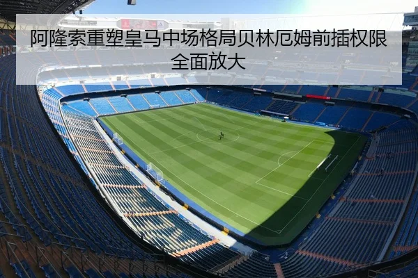 阿隆索重塑皇马中场格局贝林厄姆前插权限全面放大